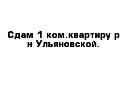 Сдам 1 ком.квартиру р-н Ульяновской.